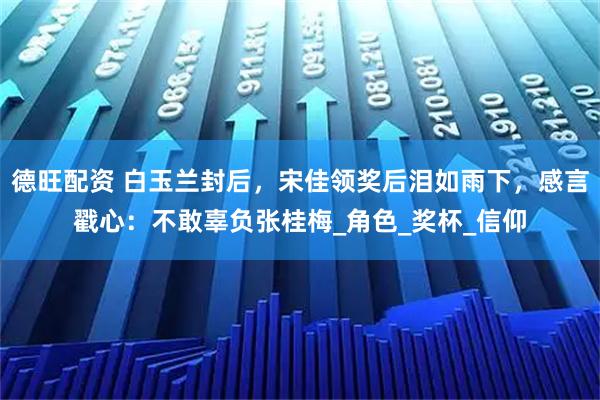 德旺配资 白玉兰封后,宋佳领奖后泪如雨下,感言戳心:不敢辜负张桂梅_角色_奖杯_信仰