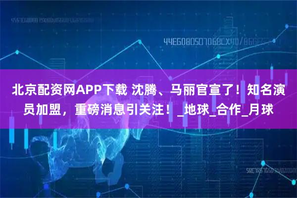 北京配资网APP下载 沈腾、马丽官宣了！知名演员加盟，重磅消息引关注！_地球_合作_月球