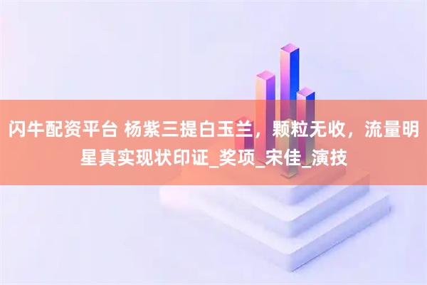 闪牛配资平台 杨紫三提白玉兰，颗粒无收，流量明星真实现状印证_奖项_宋佳_演技