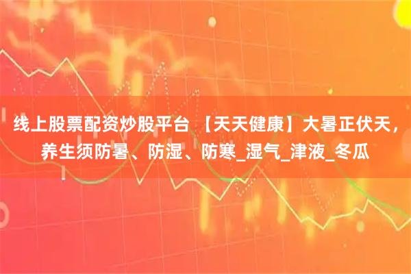 线上股票配资炒股平台 【天天健康】大暑正伏天，养生须防暑、防湿、防寒_湿气_津液_冬瓜