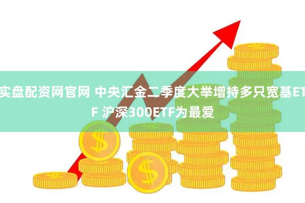 实盘配资网官网 中央汇金二季度大举增持多只宽基ETF 沪深300ETF为最爱
