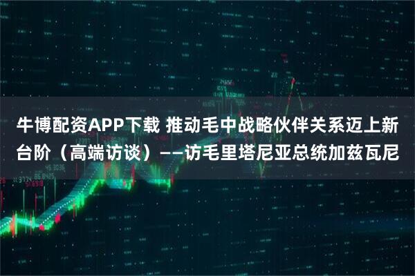 牛博配资APP下载 推动毛中战略伙伴关系迈上新台阶（高端访谈）——访毛里塔尼亚总统加兹瓦尼