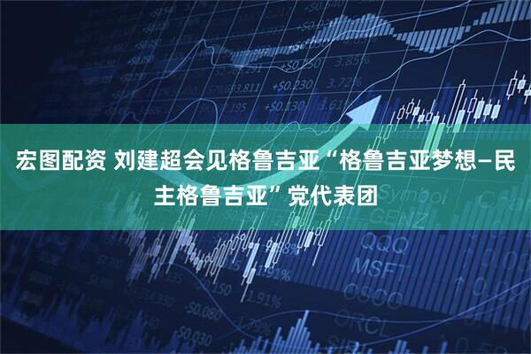 宏图配资 刘建超会见格鲁吉亚“格鲁吉亚梦想—民主格鲁吉亚”党代表团