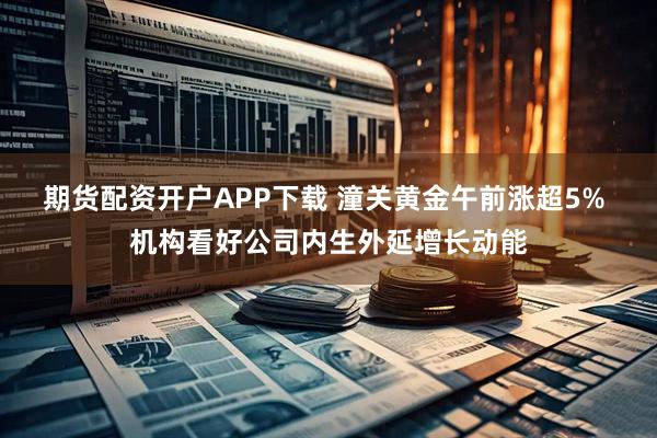 期货配资开户APP下载 潼关黄金午前涨超5% 机构看好公司内生外延增长动能