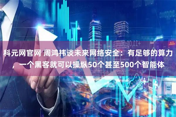 科元网官网 周鸿祎谈未来网络安全：有足够的算力，一个黑客就可以操纵50个甚至500个智能体