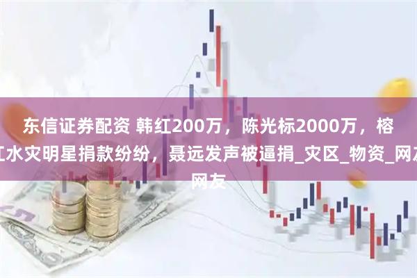 东信证券配资 韩红200万,陈光标2000万,榕江水灾明星捐款纷纷,聂远发声被逼捐_灾区_物资_网友