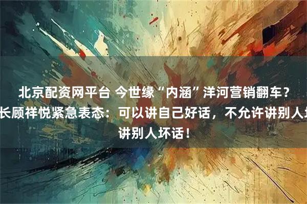 北京配资网平台 今世缘“内涵”洋河营销翻车？董事长顾祥悦紧急表态：可以讲自己好话，不允许讲别人坏话！