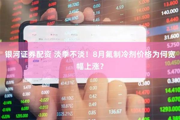 银河证券配资 淡季不淡！8月氟制冷剂价格为何宽幅上涨？