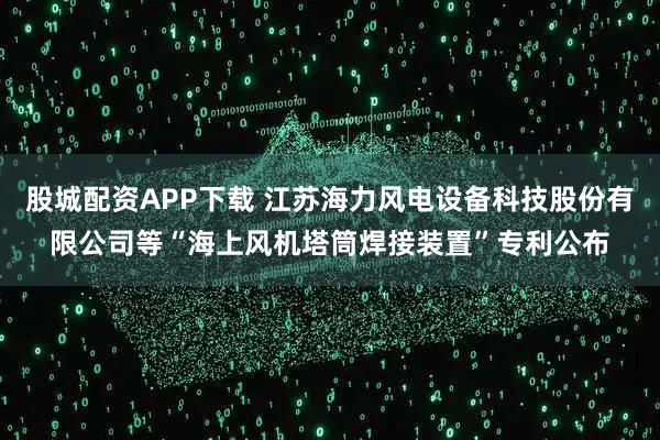 股城配资APP下载 江苏海力风电设备科技股份有限公司等“海上风机塔筒焊接装置”专利公布