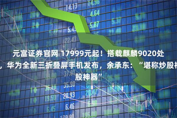 元富证券官网 17999元起！搭载麒麟9020处理器，华为全新三折叠屏手机发布，余承东：“堪称炒股神器”