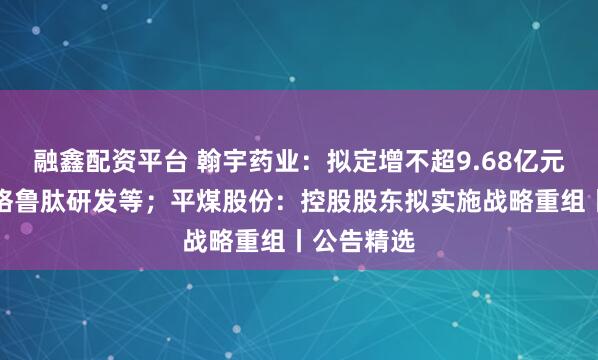 融鑫配资平台 翰宇药业:拟定增不超9.68亿元用于司美格鲁肽研发等;平煤股份:控股股东拟实施战略重组丨公告精选