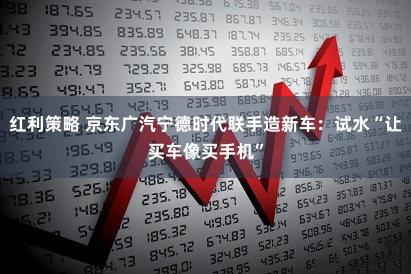 红利策略 京东广汽宁德时代联手造新车:试水“让买车像买手机”