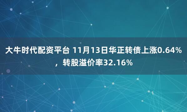 大牛时代配资平台 11月13日华正转债上涨0.64%，转股溢价率32.16%