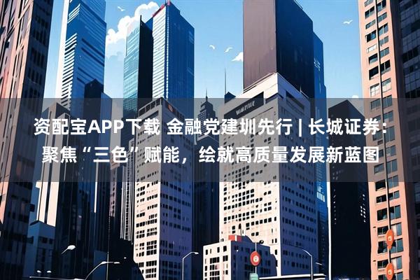 资配宝APP下载 金融党建圳先行 | 长城证券：聚焦“三色”赋能，绘就高质量发展新蓝图