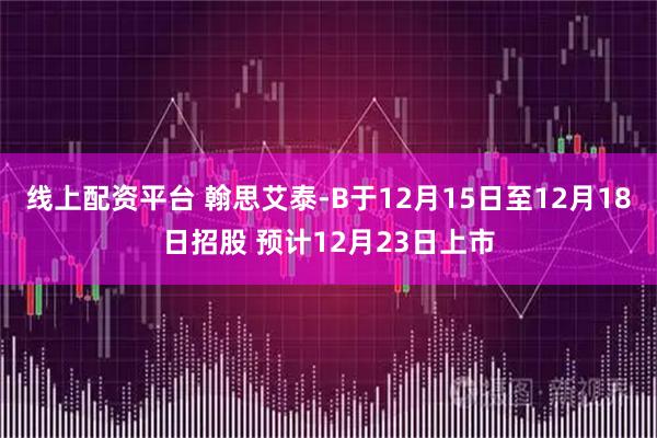 线上配资平台 翰思艾泰-B于12月15日至12月18日招股 预计12月23日上市