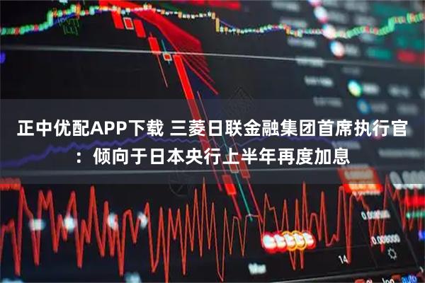 正中优配APP下载 三菱日联金融集团首席执行官：倾向于日本央行上半年再度加息
