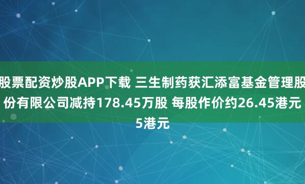 股票配资炒股APP下载 三生制药获汇添富基金管理股份有限公司减持178.45万股 每股作价约26.45港元