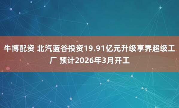 牛博配资 北汽蓝谷投资19.91亿元升级享界超级工厂 预计2026年3月开工