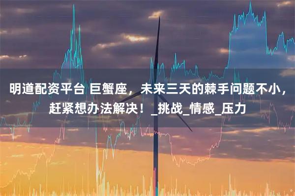 明道配资平台 巨蟹座，未来三天的棘手问题不小，赶紧想办法解决！_挑战_情感_压力