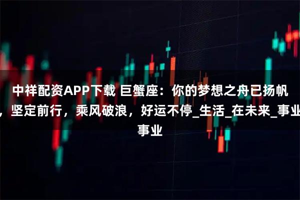 中祥配资APP下载 巨蟹座：你的梦想之舟已扬帆，坚定前行，乘风破浪，好运不停_生活_在未来_事业