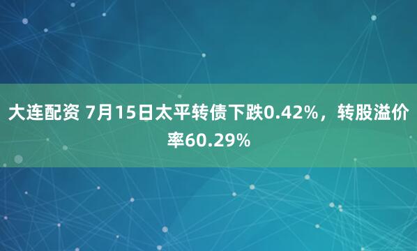大连配资 7月15日太平转债下跌0.42%，转股溢价率60.29%