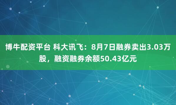 博牛配资平台 科大讯飞：8月7日融券卖出3.03万股，融资融券余额50.43亿元