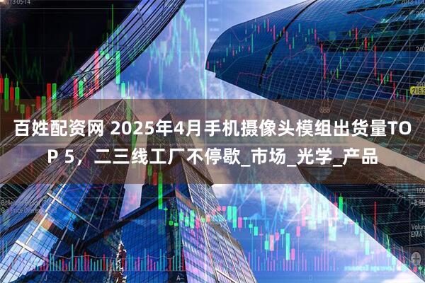 百姓配资网 2025年4月手机摄像头模组出货量TOP 5，二三线工厂不停歇_市场_光学_产品