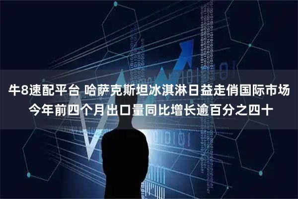 牛8速配平台 哈萨克斯坦冰淇淋日益走俏国际市场 今年前四个月出口量同比增长逾百分之四十