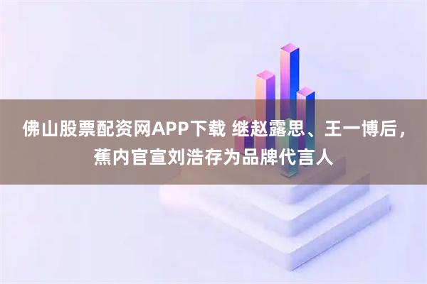 佛山股票配资网APP下载 继赵露思、王一博后，蕉内官宣刘浩存为品牌代言人