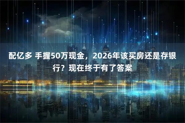 配亿多 手握50万现金，2026年该买房还是存银行？现在终于有了答案